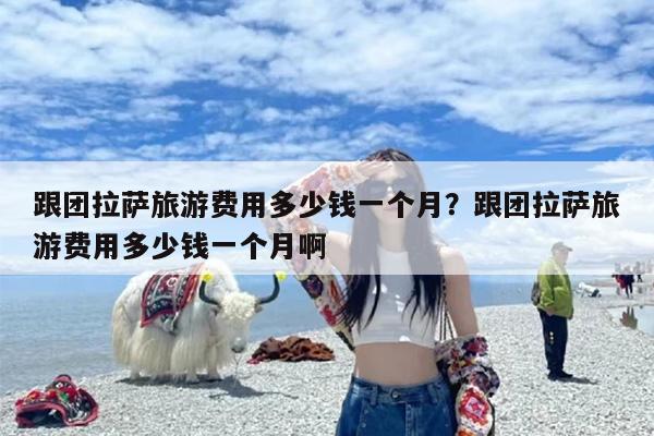 跟团拉萨旅游费用多少钱一个月？跟团拉萨旅游费用多少钱一个月啊
