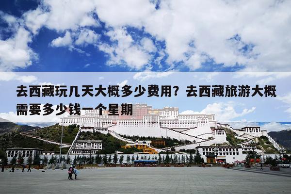去西藏玩几天大概多少费用？去西藏旅游大概需要多少钱一个星期