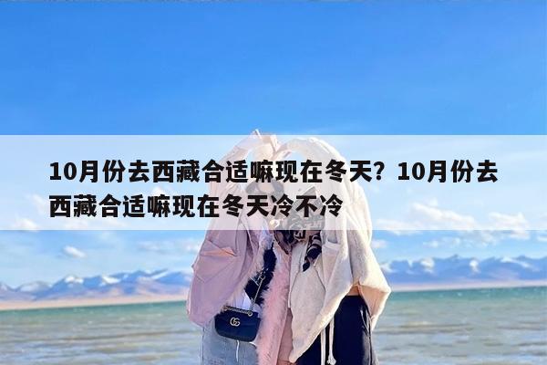 10月份去西藏合适嘛现在冬天？10月份去西藏合适嘛现在冬天冷不冷