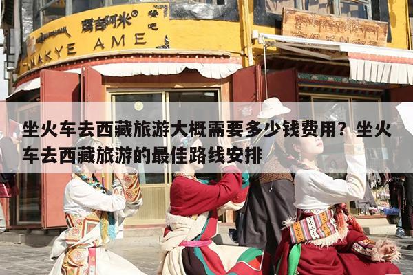 坐火车去西藏旅游大概需要多少钱费用？坐火车去西藏旅游的最佳路线安排