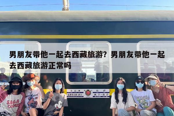 男朋友带他一起去西藏旅游？男朋友带他一起去西藏旅游正常吗