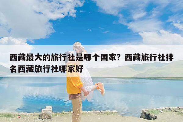 西藏最大的旅行社是哪个国家？西藏旅行社排名西藏旅行社哪家好