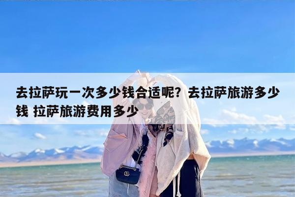 去拉萨玩一次多少钱合适呢？去拉萨旅游多少钱 拉萨旅游费用多少