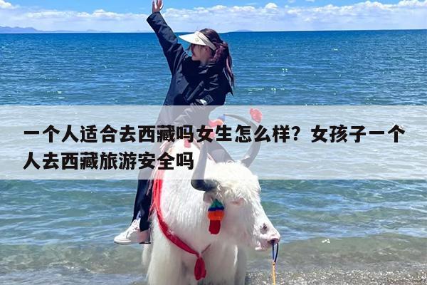 一个人适合去西藏吗女生怎么样？女孩子一个人去西藏旅游安全吗