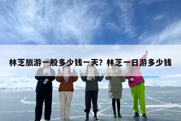 林芝旅游一般多少钱一天？林芝一日游多少钱