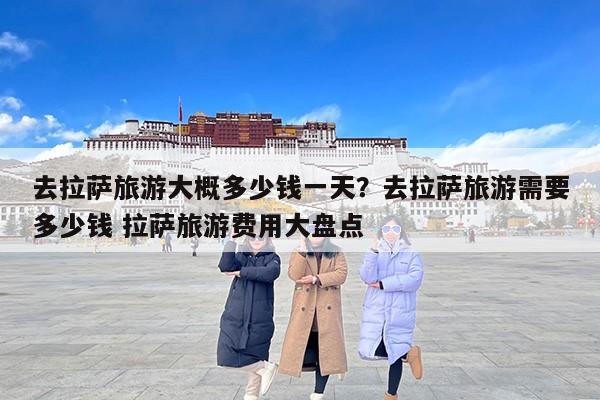 去拉萨旅游大概多少钱一天？去拉萨旅游需要多少钱 拉萨旅游费用大盘点