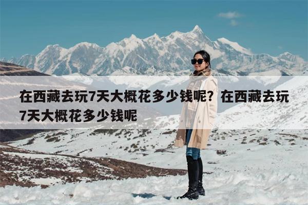 在西藏去玩7天大概花多少钱呢？在西藏去玩7天大概花多少钱呢