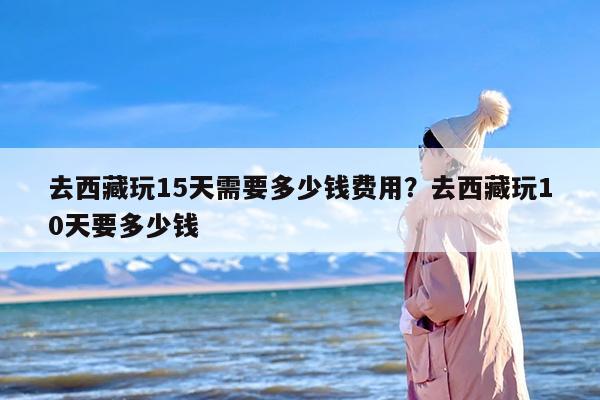 去西藏玩15天需要多少钱费用？去西藏玩10天要多少钱