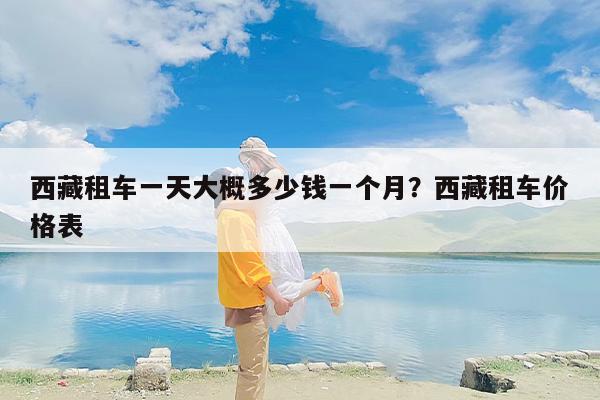 西藏租车一天大概多少钱一个月？西藏租车价格表