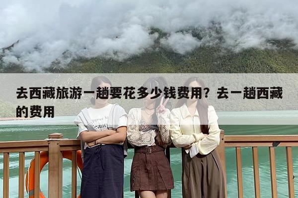 去西藏旅游一趟要花多少钱费用？去一趟西藏的费用