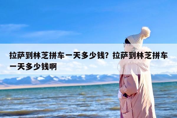 拉萨到林芝拼车一天多少钱？拉萨到林芝拼车一天多少钱啊