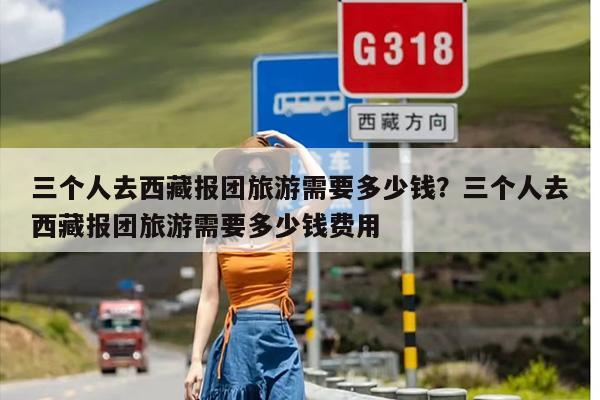 三个人去西藏报团旅游需要多少钱？三个人去西藏报团旅游需要多少钱费用