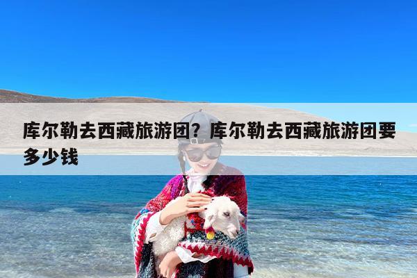 库尔勒去西藏旅游团？库尔勒去西藏旅游团要多少钱