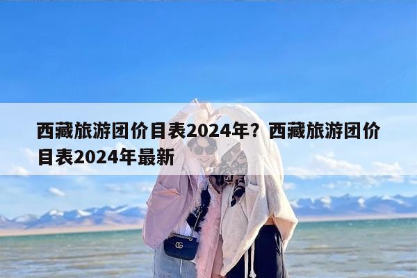 西藏旅游团价目表2024年？西藏旅游团价目表2024年最新
