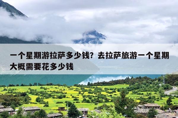 一个星期游拉萨多少钱？去拉萨旅游一个星期大概需要花多少钱