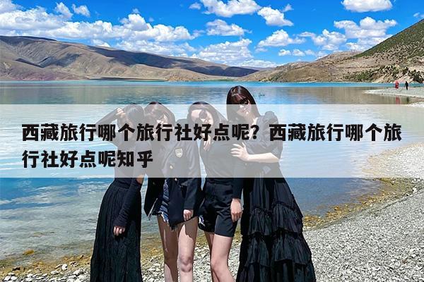 西藏旅行哪个旅行社好点呢？西藏旅行哪个旅行社好点呢知乎