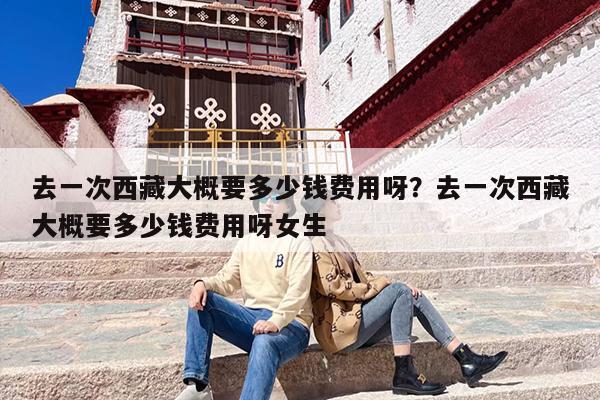 去一次西藏大概要多少钱费用呀？去一次西藏大概要多少钱费用呀女生