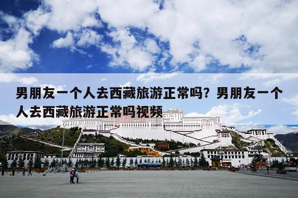 男朋友一个人去西藏旅游正常吗？男朋友一个人去西藏旅游正常吗视频