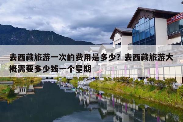 去西藏旅游一次的费用是多少？去西藏旅游大概需要多少钱一个星期