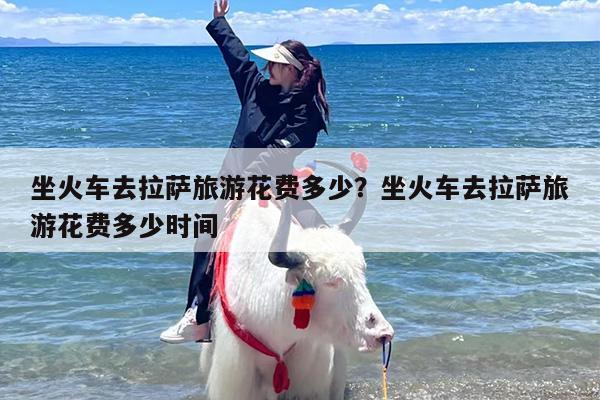 坐火车去拉萨旅游花费多少？坐火车去拉萨旅游花费多少时间