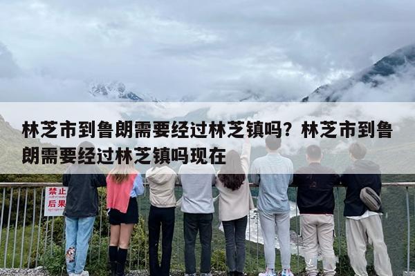 林芝市到鲁朗需要经过林芝镇吗？林芝市到鲁朗需要经过林芝镇吗现在