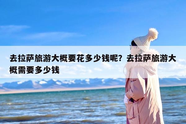 去拉萨旅游大概要花多少钱呢？去拉萨旅游大概需要多少钱