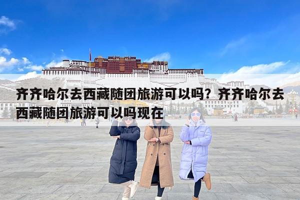 齐齐哈尔去西藏随团旅游可以吗？齐齐哈尔去西藏随团旅游可以吗现在