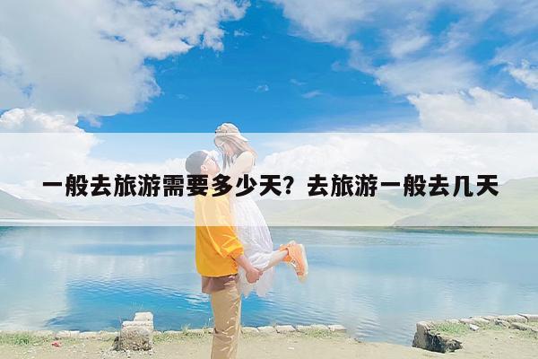一般去旅游需要多少天？去旅游一般去几天