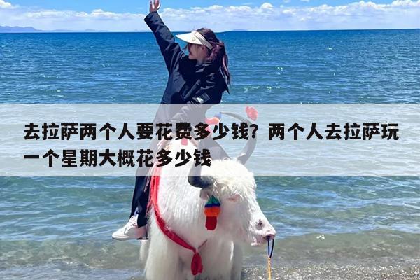 去拉萨两个人要花费多少钱？两个人去拉萨玩一个星期大概花多少钱