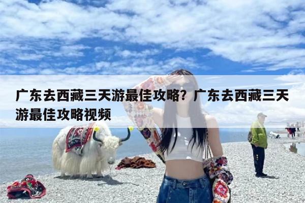 广东去西藏三天游最佳攻略？广东去西藏三天游最佳攻略视频