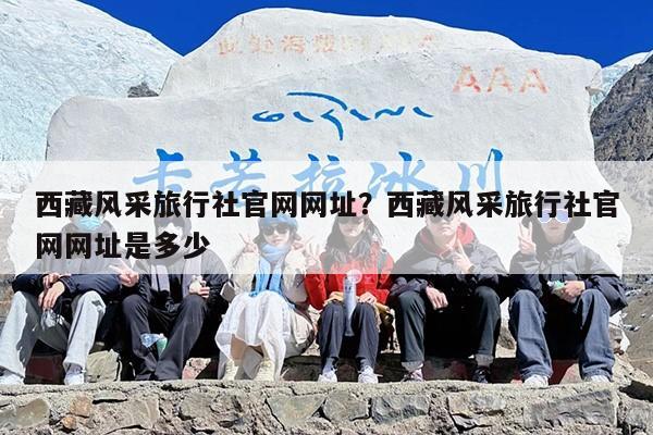 西藏风采旅行社官网网址？西藏风采旅行社官网网址是多少