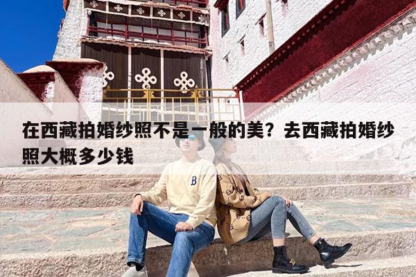 在西藏拍婚纱照不是一般的美？去西藏拍婚纱照大概多少钱