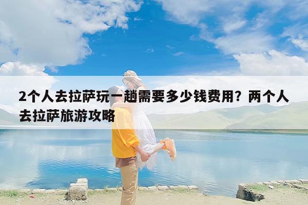 2个人去拉萨玩一趟需要多少钱费用？两个人去拉萨旅游攻略
