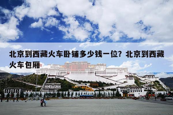 北京到西藏火车卧铺多少钱一位？北京到西藏火车包厢
