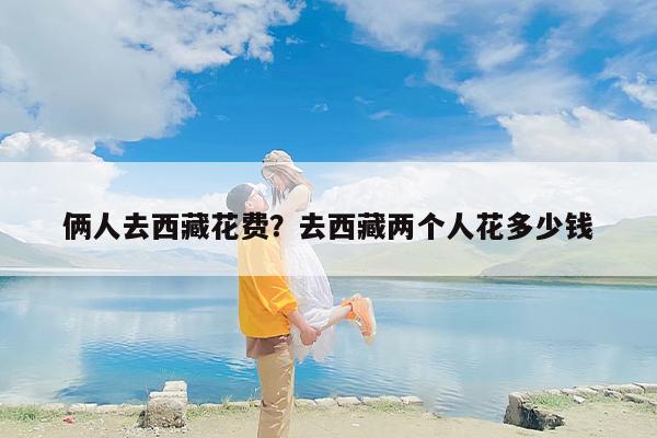 俩人去西藏花费？去西藏两个人花多少钱