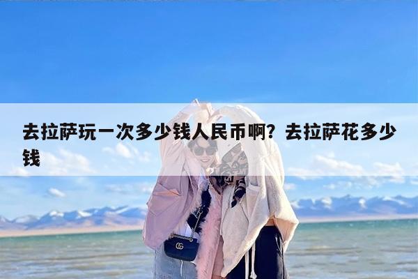 去拉萨玩一次多少钱人民币啊？去拉萨花多少钱
