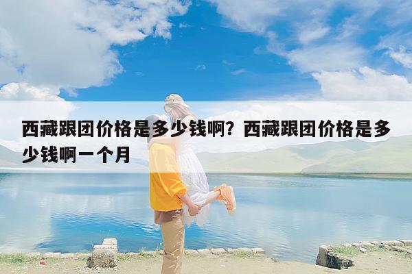 西藏跟团价格是多少钱啊？西藏跟团价格是多少钱啊一个月