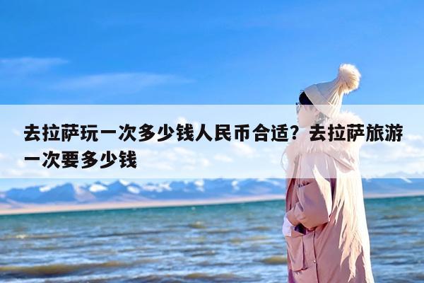 去拉萨玩一次多少钱人民币合适？去拉萨旅游一次要多少钱