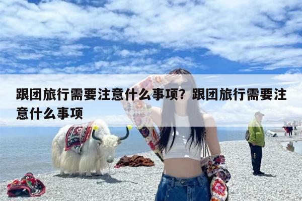 跟团旅行需要注意什么事项？跟团旅行需要注意什么事项