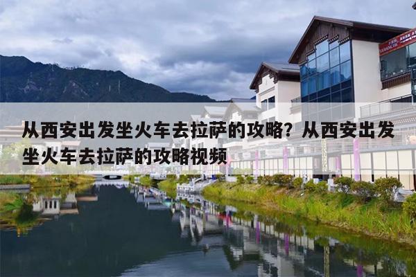 从西安出发坐火车去拉萨的攻略？从西安出发坐火车去拉萨的攻略视频