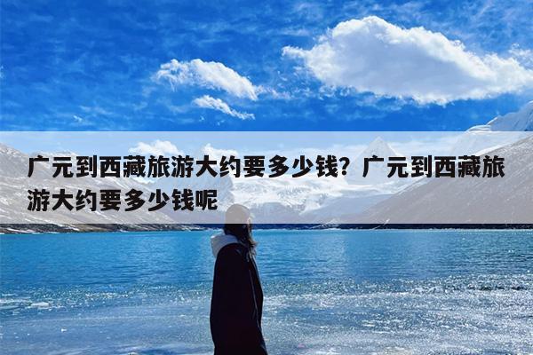 广元到西藏旅游大约要多少钱？广元到西藏旅游大约要多少钱呢
