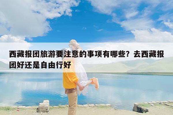 西藏报团旅游要注意的事项有哪些？去西藏报团好还是自由行好