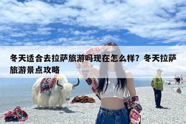 冬天适合去拉萨旅游吗现在怎么样？冬天拉萨旅游景点攻略
