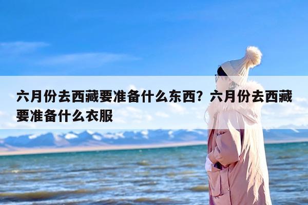 六月份去西藏要准备什么东西？六月份去西藏要准备什么衣服