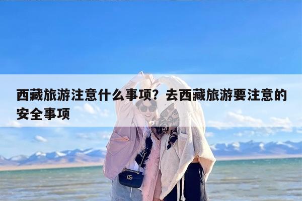 西藏旅游注意什么事项？去西藏旅游要注意的安全事项