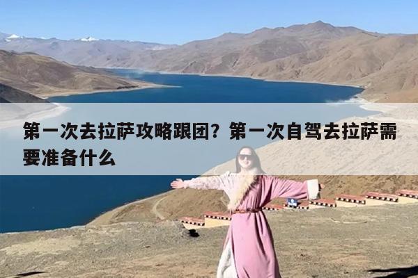 第一次去拉萨攻略跟团？第一次自驾去拉萨需要准备什么