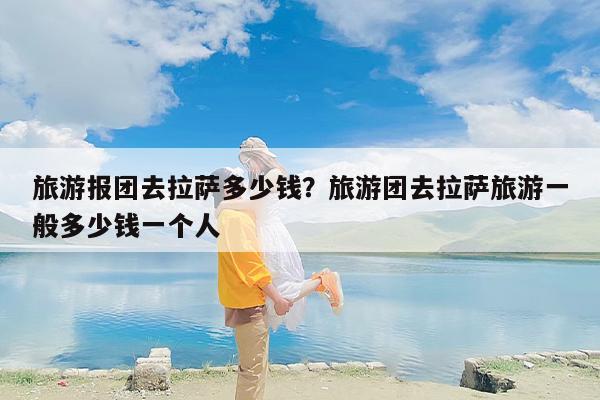 旅游报团去拉萨多少钱？旅游团去拉萨旅游一般多少钱一个人