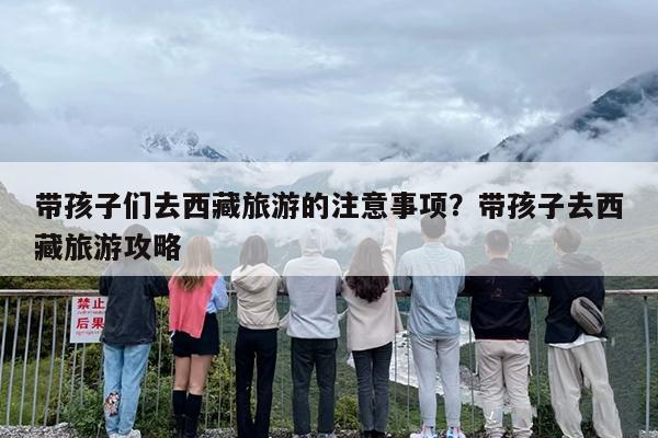 带孩子们去西藏旅游的注意事项？带孩子去西藏旅游攻略