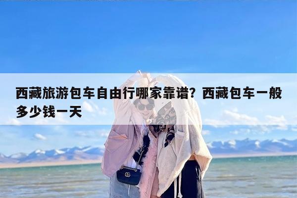 西藏旅游包车自由行哪家靠谱？西藏包车一般多少钱一天