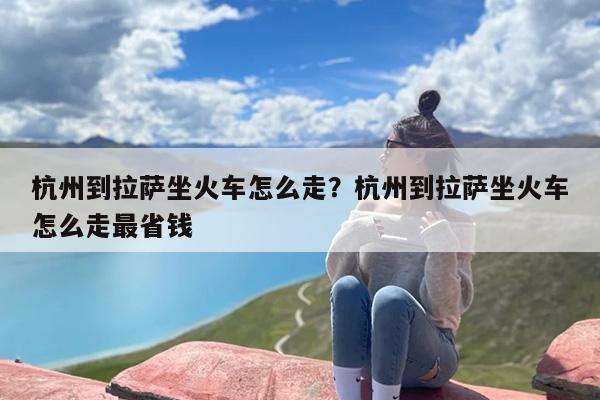 杭州到拉萨坐火车怎么走？杭州到拉萨坐火车怎么走最省钱